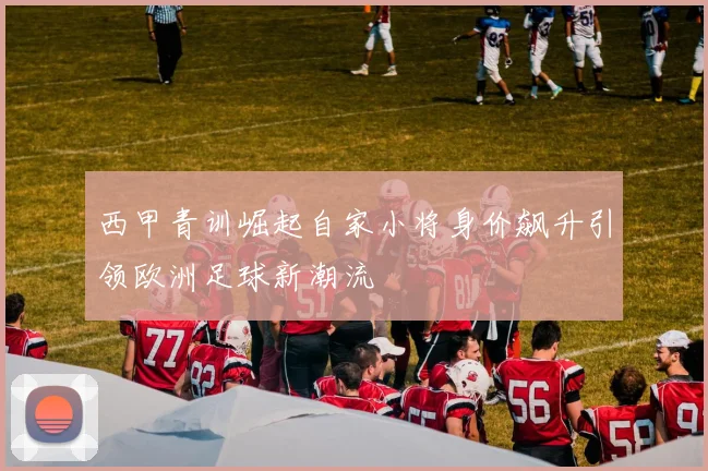 西甲青训崛起自家小将身价飙升引领欧洲足球新潮流