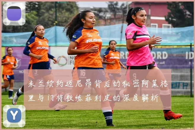 米兰续约迈尼昂背后的秘密阿莱格里与门将教练菲利皮的深度解析